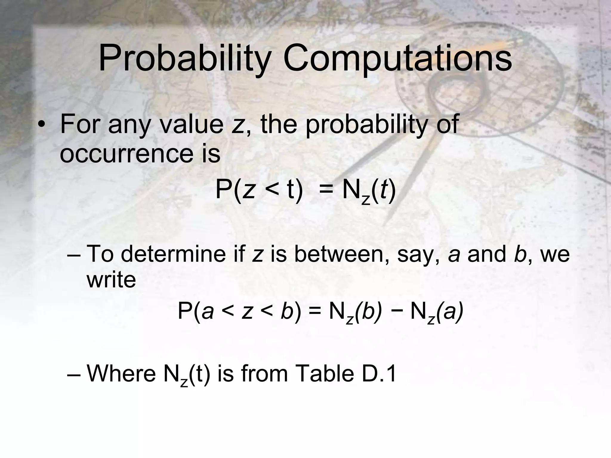 Probability Computations
• For any value z, the probability of
occurrence is
P(z < t) = Nz(t)
– To determine if z is between, say, a and b, we
write
P(a < z < b) = Nz(b) − Nz(a)
– Where Nz(t) is from Table D.1
 