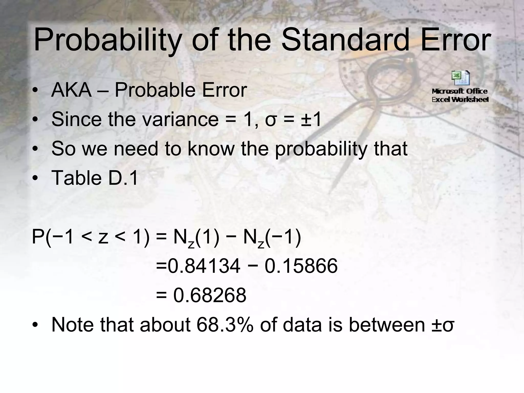 Probability of the Standard Error
• AKA – Probable Error
• Since the variance = 1, σ = ±1
• So we need to know the probability that
• Table D.1
P(−1 < z < 1) = Nz(1) − Nz(−1)
=0.84134 − 0.15866
= 0.68268
• Note that about 68.3% of data is between ±σ
 