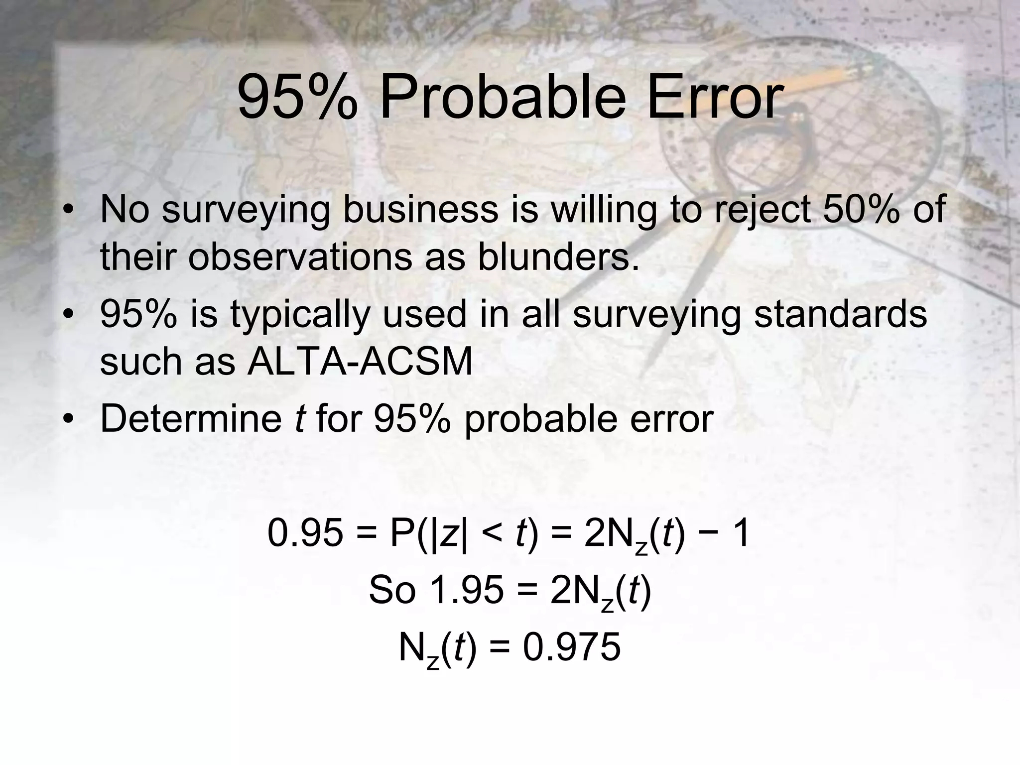 95% Probable Error
• No surveying business is willing to reject 50% of
their observations as blunders.
• 95% is typically used in all surveying standards
such as ALTA-ACSM
• Determine t for 95% probable error
0.95 = P(|z| < t) = 2Nz(t) − 1
So 1.95 = 2Nz(t)
Nz(t) = 0.975
 