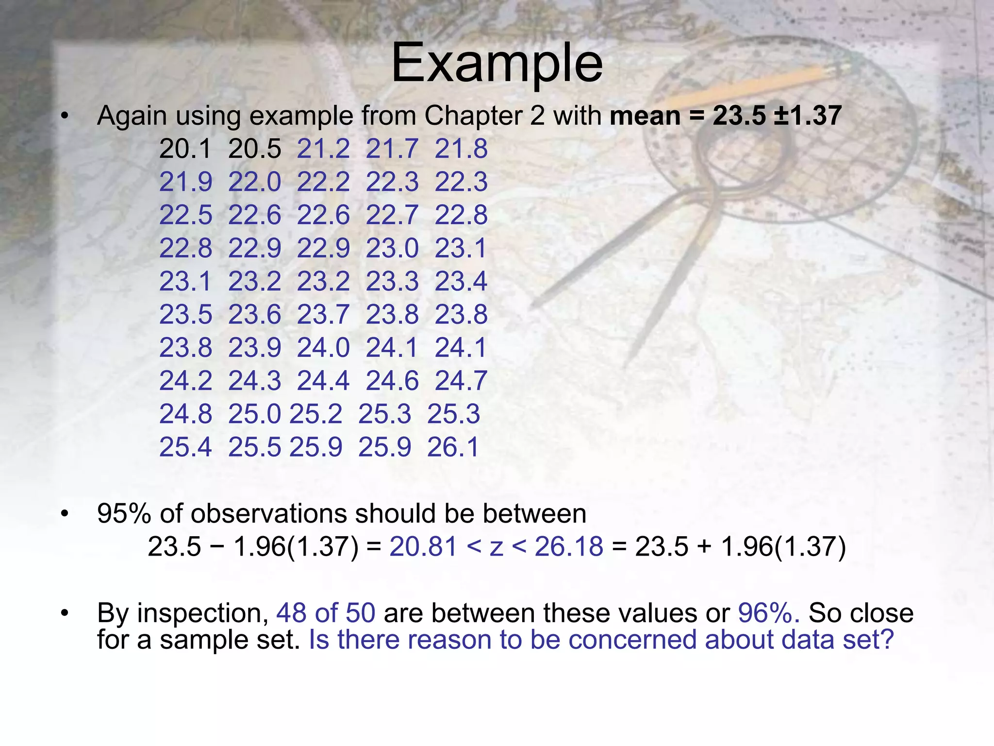 Example
• Again using example from Chapter 2 with mean = 23.5 ±1.37
20.1 20.5 21.2 21.7 21.8
21.9 22.0 22.2 22.3 22.3
22.5 22.6 22.6 22.7 22.8
22.8 22.9 22.9 23.0 23.1
23.1 23.2 23.2 23.3 23.4
23.5 23.6 23.7 23.8 23.8
23.8 23.9 24.0 24.1 24.1
24.2 24.3 24.4 24.6 24.7
24.8 25.0 25.2 25.3 25.3
25.4 25.5 25.9 25.9 26.1
• 95% of observations should be between
23.5 − 1.96(1.37) = 20.81 < z < 26.18 = 23.5 + 1.96(1.37)
• By inspection, 48 of 50 are between these values or 96%. So close
for a sample set. Is there reason to be concerned about data set?
 