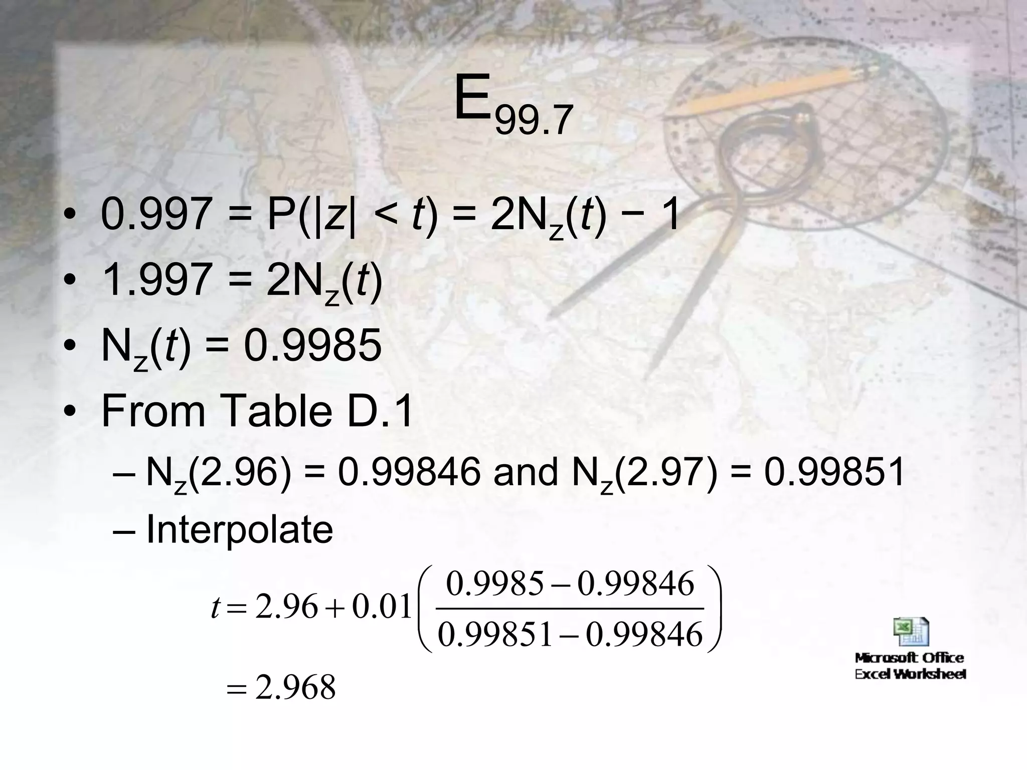 E99.7
• 0.997 = P(|z| < t) = 2Nz(t) − 1
• 1.997 = 2Nz(t)
• Nz(t) = 0.9985
• From Table D.1
– Nz(2.96) = 0.99846 and Nz(2.97) = 0.99851
– Interpolate
0.9985 0.99846
2.96 0.01
0.99851 0.99846
2.968
t

 
   

 

 