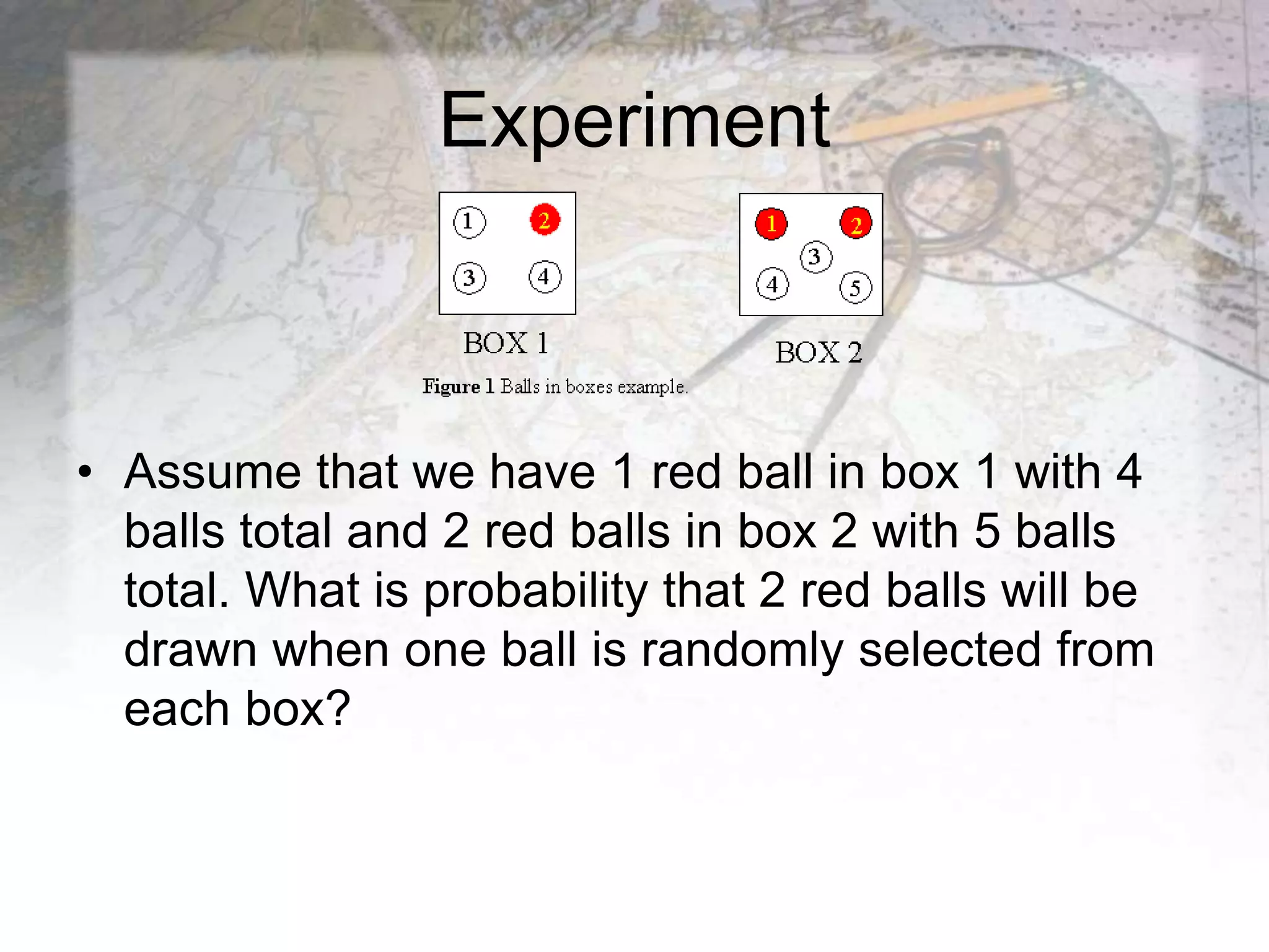 Experiment
• Assume that we have 1 red ball in box 1 with 4
balls total and 2 red balls in box 2 with 5 balls
total. What is probability that 2 red balls will be
drawn when one ball is randomly selected from
each box?
 