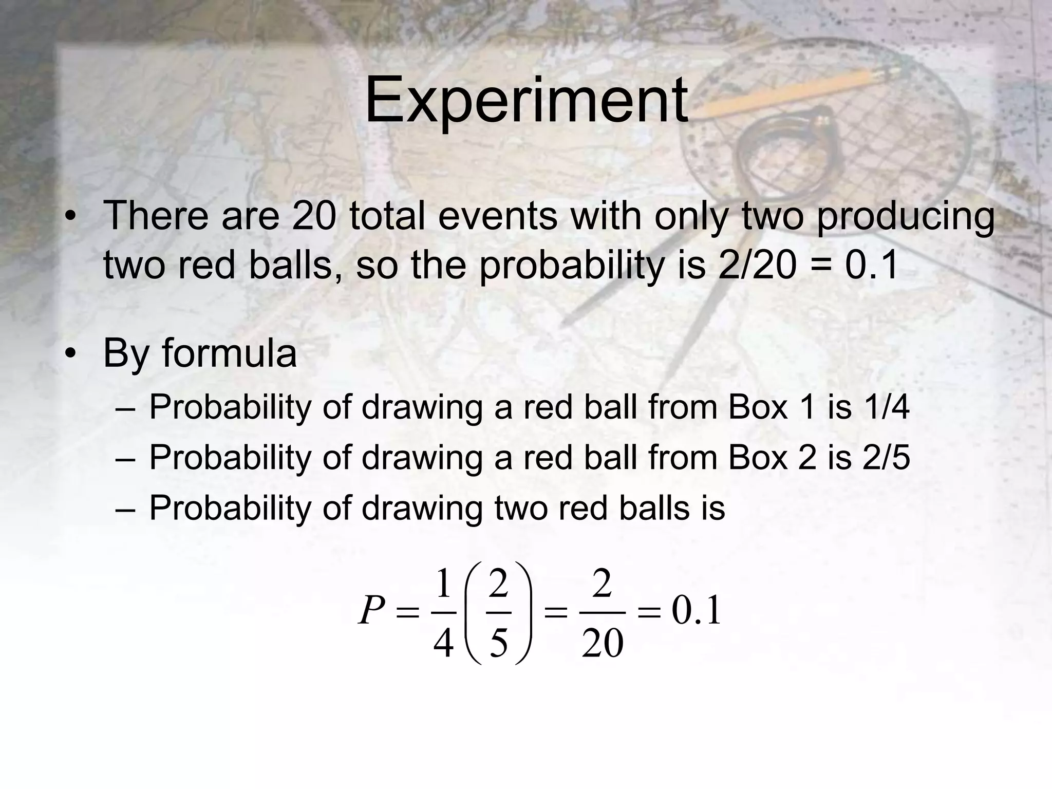 Experiment
• There are 20 total events with only two producing
two red balls, so the probability is 2/20 = 0.1
• By formula
– Probability of drawing a red ball from Box 1 is 1/4
– Probability of drawing a red ball from Box 2 is 2/5
– Probability of drawing two red balls is
1 2 2
0.1
4 5 20
P
 
  
 
 
 