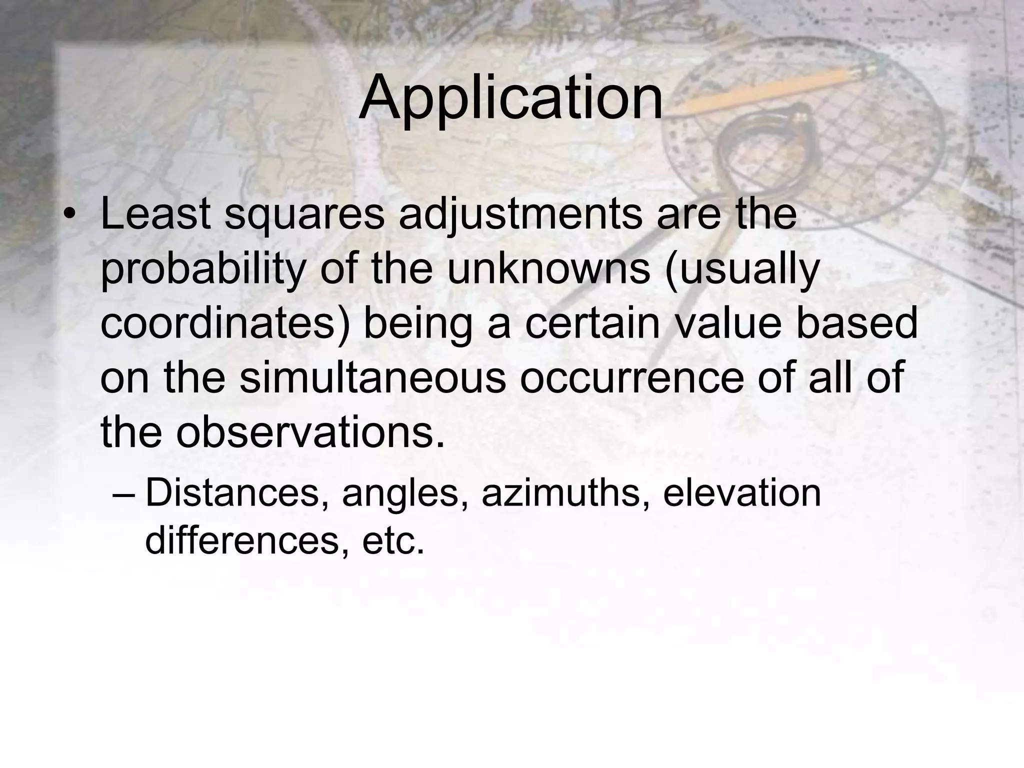 Application
• Least squares adjustments are the
probability of the unknowns (usually
coordinates) being a certain value based
on the simultaneous occurrence of all of
the observations.
– Distances, angles, azimuths, elevation
differences, etc.
 