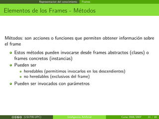 Representacion del conocimiento Frames
Elementos de los Frames - Métodos
Métodos: son acciones o funciones que permiten obtener información sobre
el frame
Estos métodos pueden invocarse desde frames abstractos (clases) o
frames concretos (instancias)
Pueden ser
heredables (permitimos invocarlos en los descendientes)
no heredables (exclusivos del frame)
Pueden ser invocados con parámetros
cbea (LSI-FIB-UPC) Inteligencia Artiﬁcial Curso 2006/2007 11 / 18
 