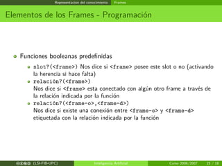 Representacion del conocimiento Frames
Elementos de los Frames - Programación
Funciones booleanas predeﬁnidas
slot?(<frame>) Nos dice si <frame> posee este slot o no (activando
la herencia si hace falta)
relación?(<frame>)
Nos dice si <frame> esta conectado con algún otro frame a través de
la relación indicada por la función
relación?(<frame-o>,<frame-d>)
Nos dice si existe una conexión entre <frame-o> y <frame-d>
etiquetada con la relación indicada por la función
cbea (LSI-FIB-UPC) Inteligencia Artiﬁcial Curso 2006/2007 15 / 18
 