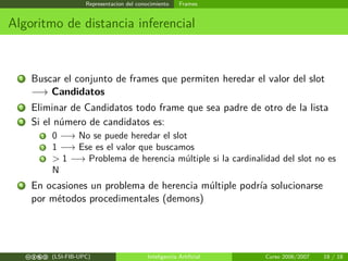 Representacion del conocimiento Frames
Algoritmo de distancia inferencial
1 Buscar el conjunto de frames que permiten heredar el valor del slot
−→ Candidatos
2 Eliminar de Candidatos todo frame que sea padre de otro de la lista
3 Si el número de candidatos es:
1 0 −→ No se puede heredar el slot
2 1 −→ Ese es el valor que buscamos
3 > 1 −→ Problema de herencia múltiple si la cardinalidad del slot no es
N
4 En ocasiones un problema de herencia múltiple podría solucionarse
por métodos procedimentales (demons)
cbea (LSI-FIB-UPC) Inteligencia Artiﬁcial Curso 2006/2007 18 / 18
 