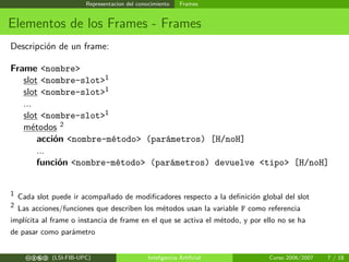 Representacion del conocimiento Frames
Elementos de los Frames - Frames
Descripción de un frame:
Frame <nombre>
slot <nombre-slot>1
slot <nombre-slot>1
...
slot <nombre-slot>1
métodos 2
acción <nombre-método> (parámetros) [H/noH]
...
función <nombre-método> (parámetros) devuelve <tipo> [H/noH]
1 Cada slot puede ir acompañado de modiﬁcadores respecto a la deﬁnición global del slot
2 Las acciones/funciones que describen los métodos usan la variable F como referencia
implícita al frame o instancia de frame en el que se activa el método, y por ello no se ha
de pasar como parámetro
cbea (LSI-FIB-UPC) Inteligencia Artiﬁcial Curso 2006/2007 7 / 18
 