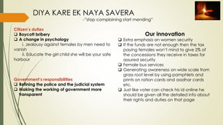 Citizen’s duties
 Boycott bribery
 A change in psychology
i. Jealousy against females by men need to
vanish
ii. Educate the girl child she will be your safe
harbour
Government’s responsibilities
 Refining the police and the judicial system
 Making the working of government more
transparent
DIYA KARE EK NAYA SAVERA
-”stop complaining start mending”
Our innovation
 Extra emphasis on women security
 If the funds are not enough then the tax
paying females won’t mind to give 2% of
the concessions they receive in taxes for
assured security
 Female bus services
 Generating awareness on wide scale from
grass root level by using pamphlets and
prints on ration cards and aadhar cards
etc.
 Just like voter can check his id online he
should be given all the detailed info about
their rights and duties on that page
 