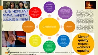 Challenges
Cultural
mindset
about
women “Superiority” of men
versus “inferiority” of
women (both within
private spaces like
the family, and
public spaces like
the workplace)
Stalkers
“Public”
domestic
violence
(“honour”
killings,
community
courts)
Myth of male
marginlisation
used to
support
withdrawal of
progressive
legislation
The great
Indian
JUGAAD
system
i.e. bribe
Corruption
The
bahubali’s
and
dabangs in
power
“One of the most enduring
cliches about India is that it
is the country of
contradictions. Like all
cliches, this one too has a
grain of truth in it. At the
heart of the contradiction
stand Indian women: for it is
true to say that they are
among the most oppressed
in the world, and it is equally
true to say that they are
among the most liberated,
the most articulate and
perhaps even the most free.
Can these two realities be
simultaneously true?”
Urvashi Butalia
#CONSTITUTION The State to make provision for securing just and humane conditions of work
and for maternity relief (Article 42)
 