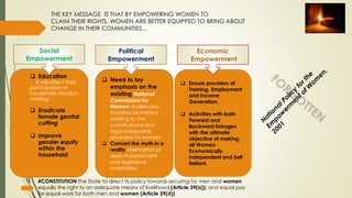 THE KEY MESSAGE IS THAT BY EMPOWERING WOMEN TO
CLAIM THEIR RIGHTS, WOMEN ARE BETTER EQUIPPED TO BRING ABOUT
CHANGE IN THEIR COMMUNITIES…
 Education
It will affect their
participation in
household decision
making
 Eradicate
female genital
cutting
 Improve
gender equity
within the
household
 Need to lay
emphasis on the
existing National
Commission for
Women studies and
monitors all matters
relating to the
constitutional and
legal safeguards
provided for women
 Convert the myth in a
reality reservation of
seats in parliament
and legislative
assemblies
 Ensure provision of
Training, Employment
and Income
Generation.
 Activities with both
Forward and
Backward linkages
with the ultimate
objective of making
all Women
Economically
Independent and Self
Reliant.
Social
Empowerment
Political
Empowerment
Economic
Empowerment
#CONSTITUTION The State to direct its policy towards securing for men and women
equally the right to an adequate means of livelihood (Article 39(a)); and equal pay
for equal work for both men and women (Article 39(d))
 