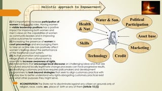 Health
& Nut.
Water & San.
Skills
Technology Credit
Political
Participation
Marketing
Asset base
Holistic approach to Empowerment
(i) It is important to increase participation of
women in leadership roles. Having women
in visible leadership positions has a positive
impact for improving both women and
men’s views on the capabilities of women
as community leaders and in improving
justice outcomes for women.
(ii) Increasing the presence of women in
court proceedings and encouraging them
to take an active role can positively affect
women’s feelings about the performance
of the traditional court system.
(iii) Active promotion and support by
village chiefs of new cultural norms is
essential to increase awareness of rights.
(iv) Interventions that encourage local discourse on challenging ideas and that are
structured around locally legitimate change processes can have progressive results.
(v) Modifying customary practices requires policymakers and development
programmers to look beyond strategies that seek to align customary practice with
statutory law to better understand why rights-abrogating customary practices exist
and what other purposes they might serve.
#CONSTITUTION The State not to discriminate against any citizen on grounds only of
religion, race, caste, sex, place of birth or any of them (Article 15 (i))
 