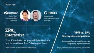 Thank You!
Try a SDP solution for yourself! Take ZPA for a
test drive with our free 7-day hosted demo:
https://www.zscaler.com/zpa-interactive
Kunal Shah
Principal Product
Manager
Steve Bonek
Information Security
Manager
VPN vs. ZPA
Side-by-side comparison
See the performance difference as
ZPA goes up against the VPN
https://zscaler.wistia.com/medias/161ir7rs9p
 