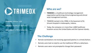 Location: Indiana, USA
Industry: Healthcare Services
User Count: 1,700 employees
Who are we?
The Challenge
• TRIMEDX is a healthcare technology management
organization performing clinical engineering and clinical
asset management services.
• TRIMEDX started in the 1990s in the basement of St.
Vincent Hospital in Indianapolis, Indiana.
• Today, the company is in more than 1,800 healthcare
locations across the United States and the Cayman Islands.
• Remote workstations not receiving approved patches in a timely fashion.
• Remote users had no need to use the traditional VPN on a daily basis.
• Remote users were not prompted to change their password.
 