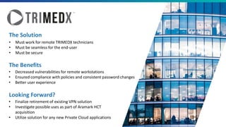 The Benefits
The Solution
• Must work for remote TRIMEDX technicians
• Must be seamless for the end-user
• Must be secure
Looking Forward?
• Decreased vulnerabilities for remote workstations
• Ensured compliance with policies and consistent password changes
• Better user experience
• Finalize retirement of existing VPN solution
• Investigate possible uses as part of Aramark HCT
acquisition
• Utilize solution for any new Private Cloud applications
 