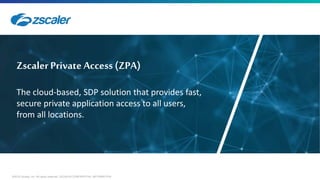 ©2018 Zscaler, Inc. All rights reserved. ZSCALER CONFIDENTIAL INFORMATION
Zscaler Private Access (ZPA)
The cloud-based, SDP solution that provides fast,
secure private application access to all users,
from all locations.
 