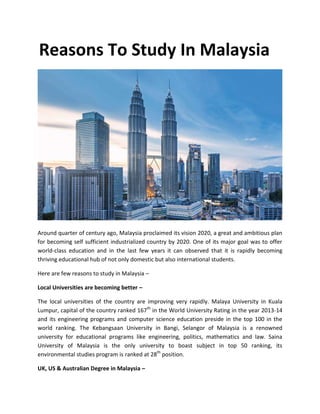 Reasons To Study In Malaysia
Around quarter of century ago, Malaysia proclaimed its vision 2020, a great and ambitious plan
for becoming self sufficient industrialized country by 2020. One of its major goal was to offer
world-class education and in the last few years it can observed that it is rapidly becoming
thriving educational hub of not only domestic but also international students.
Here are few reasons to study in Malaysia –
Local Universities are becoming better –
The local universities of the country are improving very rapidly. Malaya University in Kuala
Lumpur, capital of the country ranked 167th
in the World University Rating in the year 2013-14
and its engineering programs and computer science education preside in the top 100 in the
world ranking. The Kebangsaan University in Bangi, Selangor of Malaysia is a renowned
university for educational programs like engineering, politics, mathematics and law. Saina
University of Malaysia is the only university to boast subject in top 50 ranking, its
environmental studies program is ranked at 28th
position.
UK, US & Australian Degree in Malaysia –
 