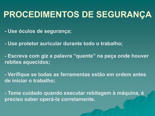 PROCEDIMENTOS DE SEGURANÇA
- Use óculos de segurança;
- Use protetor auricular durante todo o trabalho;
- Escreva com giz a palavra “quente” na peça onde houver
rebites aquecidos;
- Verifique se todas as ferramentas estão em ordem antes
de iniciar o trabalho;
- Tome cuidado quando executar rebitagem à máquina, é
preciso saber operá-la corretamente.
 