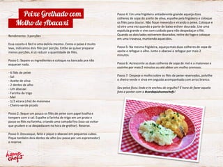 Passo 4: Em uma frigideira antiaderente grande aqueça duas
colheres de sopa do azeite de oliva, espalhe pela frigideira e coloque
os filés para dourar. Não fique mexendo e virando o peixe. Coloque e
só vire uma vez quando a parte de baixo estiver dourada. Use uma
espátula grande e vire com cuidado para não despedaçar o filé.
Quando os dois lados estiverem dourados, retire do fogo e coloque
em uma travessa, mantendo aquecidos.
Passo 5: Na mesma frigideira, aqueça mais duas colheres de sopa de
azeite e refogue o alho. Junte o abacaxi e refogue por mais 2
minutos.
Passo 6: Acrescente as duas colheres de sopa de mel e a maionese e
cozinhe por mais 2 minutos ou até obter um molho cremoso.
Passo 7: Despeje o molho sobre os filés de peixe reservados, polvilhe
o cheiro-verde e sirva em seguida acompanhado com arroz branco.
Seu peixe ficou lindo e te encheu de orgulho? É hora de fazer aquela
foto e postar com a #cardapiohomechefs!
Rendimento: 3 porções
Essa receita é fácil e uma delícia mesmo. Como o peixe é muito
leve, indicamos dois filés por porção. Então se quiser preparar
menos porções, é só reduzir a quantidade de filés.
Passo 1: Separe os ingredientes e coloque na bancada pra não
esquecer nada.
- 6 filés de peixe
- Sal
- Azeite de oliva
- 2 dentes de alho
- Um abacaxi
- Farinha de trigo
- Mel
- 1/2 xícara (chá) de maionese
- Cheiro-verde picado
Passo 2: Seque um pouco os filés de peixe com papel toalha e
tempere com o sal. Espalhe a farinha de trigo em um prato e
passe os filés na farinha, criando uma camada fina (isso vai evitar
que grudem e se despedacem na hora de grelhar). Reserve.
Passo 3: Descasque, fatie e pique o abacaxi em pequenos cubos.
Pique também dois dentes de alho (ou passe por um espremedor)
e reserve.
Peixe Grelhado com
Molho de Abacaxi
 