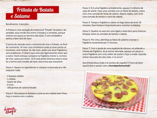 Passo 3: Em uma frigideira antiaderente, aqueça 3 colheres de
sopa de azeite. Faça uma camada com as fatias de batata, cubra
com uma camada de fatias de cebola. Depois repita, com mais
uma camada de batata e outra de cebola.
Passo 4: Tampe a frigideira e deixe no fogo baixo durante 10
minutos. Esse tempo é importante para cozinhar as batatas.
Passo 5: Quebre os ovos em uma tigela e bata bem para misturar.
Despeje sobre as camadas de batata e cebola.
Passo 6: Por cima, distribua as fatias de salame e tampe a
frigideira novamente por 3 minutos.
Passo 7: Com a ajuda de uma espátula de silicone, vá soltando a
frittata da frigideira. Se já estiver dourada, aqueça um pouco a
outra frigideira com uma colher de azeite e faça a virada. Quando
estiver dourada dos dois lado, é só servir!
Sua frittata ficou linda e te encheu de orgulho? É hora de fazer
aquela foto e postar com a #cardapiohomechefs!
Rendimento: 4 porções
A frittata é uma variação da tradicional “fritada” brasileira. Na
verdade, essa versão fica entre a fritada e o omelete, porque
mistura um pouco as técnicas das duas. É uma verdadeira
delícia e bem fácil de fazer.
O ponto de atenção será o momento de virar a frittata, no final
do cozimento. Se tiver uma omeleteira onde as duas partes se
encaixam, será moleza. Se não tiver, pode usar duas frigideiras,
sem problemas. O ideal é que uma seja ligeiramente maior que
a outra. Você começa o preparo na frigideira menor e, na hora
de virar, passa pra maior. Já fiz esse prato diversas vezes e essa
foi a forma mais simples de fazer essa troca que encontrei.
Passo 1: Separe os ingredientes e coloque na bancada pra não
esquecer nada.
- 3 batatas médias
- 1 cebola
- Azeite de oliva
- 6 ovos
- 100 gramas de salame fatiado
Passo 2: Descasque as batatas e corte-as em rodelas bem finas.
Faça o mesmo com a cebola.
Frittata de Batata
e Salame
 