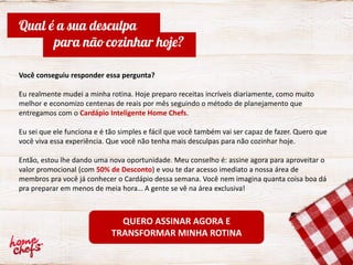 Você conseguiu responder essa pergunta?
Eu realmente mudei a minha rotina. Hoje preparo receitas incríveis diariamente, como muito
melhor e economizo centenas de reais por mês seguindo o método de planejamento que
entregamos com o Cardápio Inteligente Home Chefs.
Eu sei que ele funciona e é tão simples e fácil que você também vai ser capaz de fazer. Quero que
você viva essa experiência. Que você não tenha mais desculpas para não cozinhar hoje.
Então, estou lhe dando uma nova oportunidade. Meu conselho é: assine agora para aproveitar o
valor promocional (com 50% de Desconto) e vou te dar acesso imediato a nossa área de
membros pra você já conhecer o Cardápio dessa semana. Você nem imagina quanta coisa boa dá
pra preparar em menos de meia hora… A gente se vê na área exclusiva!
Qual é a sua desculpa
para não cozinhar hoje?
QUERO ASSINAR AGORA E
TRANSFORMAR MINHA ROTINA
 