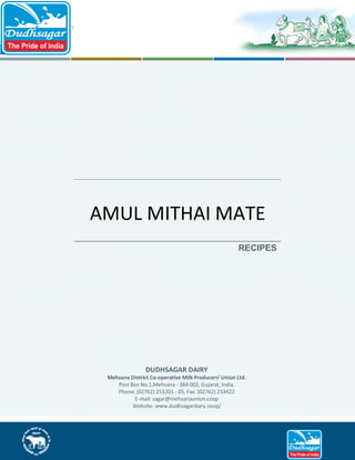 AMUL MITHAI MATE
RECIPES

DUDHSAGAR DAIRY
Mehsana District Co-operative Milk Producers' Union Ltd.
Post Box No.1,Mehsana - 384 002, Gujarat, India.
Phone: (02762) 253201 - 05, Fax: (02762) 253422
E-mail: sagar@mehsanaunion.coop
Website: www.dudhsagardairy.coop/

 