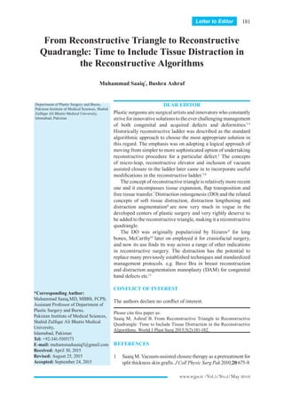 www.wjps.ir /Vol.5/No.2/May 2016
From Reconstructive Triangle to Reconstructive
Quadrangle: Time to Include Tissue Distraction in
the Reconstructive Algorithms
Muhammad Saaiq*
, Bushra Ashraf
DEAR EDITOR
Plastic surgeons are surgical artists and innovators who constantly
strive for innovative solutions to the ever challenging management
of both congenital and acquired defects and deformities.1-3
Historically reconstructive ladder was described as the standard
algorithmic approach to choose the most appropriate solution in
this regard. The emphasis was on adopting a logical approach of
moving from simpler to more sophisticated option of undertaking
reconstructive procedure for a particular defect.4
The concepts
of micro-leap, reconstructive elevator and inclusion of vacuum
assisted closure in the ladder later came in to incorporate useful
modifications in the reconstructive ladder.5,6
The concept of reconstructive triangle is relatively more recent
one and it encompasses tissue expansion, flap transposition and
free tissue transfer.7
Distraction osteogenesis (DO) and the related
concepts of soft tissue distraction, distraction lengthening and
distraction augmentation8
are now very much in vogue in the
developed centers of plastic surgery and very rightly deserve to
be added to the reconstructive triangle, making it a reconstructive
quadrangle.
The DO was originally popularized by Ilizarov9
for long
bones, McCarthy10
later on employed it for craniofacial surgery,
and now its use finds its way across a range of other indications
in reconstructive surgery. The distraction has the potential to
replace many previously established techniques and standardized
management protocols. e.g. Bavo Bra in breast reconstruction
and distraction augmentation manoplasty (DAM) for congenital
hand defects etc.11
CONFLICT OF INTEREST
The authors declare no conflict of interest.
Please cite this paper as:
Saaiq M, Ashraf B. From Reconstructive Triangle to Reconstructive
Quadrangle: Time to Include Tissue Distraction in the Reconstructive
Algorithms. World J Plast Surg 2015;5(2):181-182.
REFERENCES
1	 Saaiq M. Vacuum-assisted closure therapy as a pretreatment for
split thickness skin grafts. J Coll Physic Surg Pak 2010;20:675-9.
Letter to Editor
Department of Plastic Surgery and Burns,
Pakistan Institute of Medical Sciences, Shahid
Zulfiqar Ali Bhutto Medical University,
Islamabad, Pakistan
*Corresponding Author:
Muhammad Saaiq,MD, MBBS, FCPS;
Assistant Professor of Department of
Plastic Surgery and Burns,
Pakistan Institute of Medical Sciences,
Shahid Zulfiqar Ali Bhutto Medical
University,
Islamabad, Pakistan
Tel: +92-341-5105173
E-mail: muhammadsaaiq5@gmail.com
Received: April 30, 2015
Revised: August 25, 2015
Accepted: September 24, 2015
181 
 