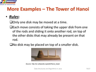 Data Structures and Algorithms in Java 19/27
More Examples – The Tower of Hanoi
19
• Rules:
Only one disk may be moved at a time.
Each move consists of taking the upper disk from one
of the rods and sliding it onto another rod, on top of
the other disks that may already be present on that
rod.
No disk may be placed on top of a smaller disk.
Source: http://en.wikipedia.org/wiki/Hanoi_tower
 