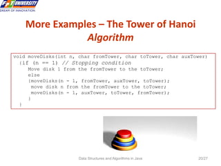 Data Structures and Algorithms in Java 20/27
More Examples – The Tower of Hanoi
Algorithm
20
void moveDisks(int n, char fromTower, char toTower, char auxTower)
{if (n == 1) // Stopping condition
Move disk 1 from the fromTower to the toTower;
else
{moveDisks(n - 1, fromTower, auxTower, toTower);
move disk n from the fromTower to the toTower;
moveDisks(n - 1, auxTower, toTower, fromTower);
}
}
 