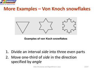 Data Structures and Algorithms in Java 22/27
1. Divide an interval side into three even parts
2. Move one-third of side in the direction
specified by angle
Examples of von Koch snowflakes
More Examples – Von Knoch snowflakes
 