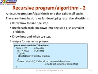 Data Structures and Algorithms in Java 6/27
Recursive program/algorithm - 2
A recursive program/algorithm is one that calls itself again.
There are three basic rules for developing recursive algorithms.
• Know how to take one step.
• Break each problem down into one step plus a smaller
problem.
• Know how and when to stop.
Example for recursive program:
public static void DecToBin(int n)
{ int q = n/2; // One step
int r = n%2; // One step
if (q > 0)
{DecToBin(q); // smaller problem
}
System.out.print(r); // after all recursive calls have been
// made last remainder printed first
}
 