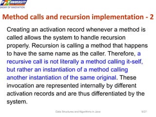 Data Structures and Algorithms in Java 9/27
Creating an activation record whenever a method is
called allows the system to handle recursion
properly. Recursion is calling a method that happens
to have the same name as the caller. Therefore, a
recursive call is not literally a method calling it-self,
but rather an instantiation of a method calling
another instantiation of the same original. These
invocation are represented internally by different
activation records and are thus differentiated by the
system.
Method calls and recursion implementation - 2
 