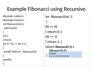 Example Fibonacci using Recursive
#include <stdio.h>
#include<conio.h>
int fibonacci(int i);
void main()
{
int i;
clrscr();
for (i = 0; i < 10; i++)
{
printf("%dtn", fibonacci(i));
}
getch();
}
int fibonacci(int i)
{
if(i == 0)
{ return 0; }
if(i == 1)
{ return 1; }
return fibonacci(i-1) +
fibonacci(i-2);
}
Output:
0 1 1 2 3 5 8 13 21 34
 