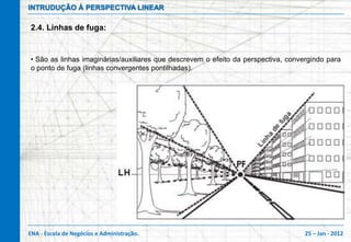 INTRUDUÇÃO À PERSPECTIVA LINEAR

2.4. Linhas de fuga:


• São as linhas imaginárias/auxiliares que descrevem o efeito da perspectiva, convergindo para
o ponto de fuga (linhas convergentes pontilhadas).




ENA - Escola de Negócios e Administração.                                          25 – Jan - 2012
 