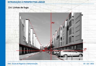 INTRUDUÇÃO À PERSPECTIVA LINEAR

2.4. Linhas de fuga:




                                                 PV




                                            PF        LH




ENA - Escola de Negócios e Administração.             25 – Jan - 2012
 