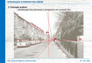 INTRUDUÇÃO À PERSPECTIVA LINEAR

3. Exemplo prático:
            - identificação dos elementos a perspectiva em contexto real.




                                             PV


                                                      PF                    LH




ENA - Escola de Negócios e Administração.                                   25 – Jan - 2012
 