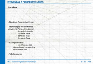 INTRUDUÇÃO À PERSPECTIVA LINEAR

Sumário:




- Noção de Perspectiva Linear.

- Identificação dos elementos
visíveis na Perspectiva Linear:
            - linha do horizonte
            - ponto de vista
            - ponto de fuga
            - linhas de fuga

- Exemplo Prático:
         - identificação dos
     elementos da perspectiva
     em contexto real.

- Tabela resumo.



ENA - Escola de Negócios e Administração.   25 – Jan - 2012
 
