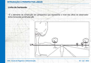 INTRUDUÇÃO À PERSPECTIVA LINEAR

Linha do horizonte:


• É o elemento da construção em perspectiva que representa o nível dos olhos do observador
(linha horizontal pontilhada LH).




ENA - Escola de Negócios e Administração.                                      25 – Jan - 2012
 