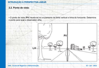INTRUDUÇÃO À PERSPECTIVA LINEAR

2.2. Ponto de vista:



• O ponto de vista (PV) revela-se no cruzamento da linha vertical e linha do horizonte. Determina
o ponto para qual o observador olha.
.




ENA - Escola de Negócios e Administração.                                            25 – Jan - 2012
 