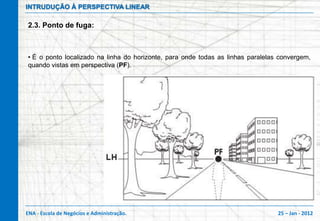 INTRUDUÇÃO À PERSPECTIVA LINEAR

2.3. Ponto de fuga:



• É o ponto localizado na linha do horizonte, para onde todas as linhas paralelas convergem,
quando vistas em perspectiva (PF).




ENA - Escola de Negócios e Administração.                                        25 – Jan - 2012
 
