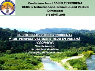 Conference Anual 2011 ELTI/PRORENA
       REDD+: Technical, Socio-Economic, and Political
                        Dimensions
                      7-8 abril, 2011




     EL ROL DE LOS PUEBLOS INDIGENAS
Y SUS PERSPECTIVAS SOBRE REDD EN PANAMÁ
                (COONAPIP)
                Heraclio Herrera,
             Secretaría de Ambiente
           (coonapip_91@hotmail.com)
 