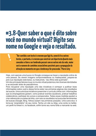 #3.8-Quer saber o que é dito sobre
você no mundo virtual? Digite seu
nome no Google e veja o resultado.
    !      “Dar sentido a um texto é o mesmo que ligá-lo, conectá-lo a outros
           textos, e portanto, é o mesmo que construir um hipertexto.Quanto mais
           conexões o item a ser lembrado possuir com os outros nós da rede, maior
           será o numero de caminhos associativos possíveis para a propagação da
           ativação no momento em que a lembrança for procurada.”Pierre Lévy

Hoje, com apenas uma busca no Google consegue-se traçar a reputação online de
uma pessoa. Se vierem imagens comprometedoras ou inadequadas, prepare-se
pois sua reputação está baixa, ou traduzindo, “seu filme está queimado”.
Um dos principais fatores é que no mundo virtual podemos criar diversas identidades
e se esconder atrás de pseudônimos.
Para recuperar uma reputação uma das iniciativas é começar a publicar boas
informações sobre você e dessa forma estar nas primeiras páginas dos resultados
de buscas. Uma outra boa iniciativa é preencher o currículo online com informações
que os empregadores gostam, como praticar eventos saudáveis, praticar trabalhos
colaborativos, participar de cursos e campeonatos. Todas essas medidas ajudam a
criar referencias cruzadas de links, com isso os resultados na busca das ferramentas
de buscas (Google, Bing, Yahoo) subam nas primeiras posições. Uma outra dica é
torna-se “proprietário” do seu nome. Tenha um site ou blog, uma conta no twitter,
um perfil no linked in, no facebook, enfim torne seu nome forte e marcante na web.
 