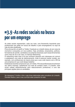 #3.9 -As redes sociais na busca
por um emprego
As redes sociais representam, cada vez mais, uma ferramenta importante para
profissionais que estão em busca de trabalho e para empregadores na caça de
mão de obra qualificada.
Prova de que ter um perfil no Twitter, Facebook ou LinkedIn deixou de ser coisa de
momento e conquistou um novo público. Hoje, jornalistas, empresários, políticos,
formadores de opinião, candidatos e as próprias empresas usam essas ferramentas
como meio de ver e ser visto, é o famoso Networking.
O networking nada mais é do que conhecer pessoas com interesses em comum
e estabelecer uma rede de relacionamento, onde é possível manter contato, por
exemplo, com profissionais da mesma área que a sua e até mesmo com o RH de
uma empresa em que você deseja trabalhar.
Estatísticas recentes comprovam que, em média, 70% dos profissionais encontraram
seu último emprego, trabalhando sua rede de contatos online. O LinkedIn, rede
social voltada especificamente para relacionamento profissional, é uma das
principais opções para os candidatos.



Se interessou? Confira o link e veja dicas elaboradas pela consultora do LinkedIn,
Danielle Restivo, para o seu currículo estar presente na rede:
 