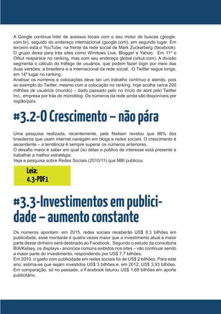 A Google continua líder de acessos locais com o seu motor de buscas (google.
com.br), seguido do endereço internacional (google.com), em segundo lugar. Em
terceiro está o YouTube, na frente da rede social de Mark Zuckerberg (facebook).
O grupo deixa para trás sites como Windows Live, Blogger e Yahoo. Em 11º o
Orkut reaparece no ranking, mas com seu endereço global (orkut.com). A divisão
segmenta o cálculo do tráfego de usuários, que podem fazer login por meio das
duas versões: a brasileira e a internacional da rede social. O Twitter segue longe,
em 14º lugar no ranking.
Analisar os números e colocações deve ser um trabalho contínuo e atendo, pois
ao exemplo do Twitter, mesmo com a colocação no ranking, hoje acolhe cerca 200
milhões de usuários (mundo) – dado passado pelo no início de abril pelo Twitter
Inc., empresa por trás do microblog. Os números da rede ainda são disponíveis por
região/país.



#3.2-O Crescimento – não pára
Uma pesquisa realizada, recentemente, pela Nielsen revelou que 86% dos
brasileiros que usam internet navegam em blogs e redes sociais. O crescimento é
ascendente – a tendência é sempre superar os números anteriores.
O desafio maior é saber em qual (is) delas o público de interesse está presente e
trabalhar a melhor estratégia.
Veja a pesquisa sobre Redes Sociais (2010/11) que MBI publicou:

      Leia:
      4.3-PDF1


#3.3-Investimentos em publici-
dade – aumento constante
Os números apontam: em 2015, redes sociais receberão US$ 8,3 bilhões em
publicidade, esse montante é quatro vezes maior que o investimento atual e maior
parte desse dinheiro será destinado ao Facebook. Segundo o estudo da consultoria
BIA/Kelsey, os displays - anúncios comuns exibidos nos sites – vão continuar sendo
a maior parte do investimento, respondendo por US$ 7,7 bilhões.
Em 2010, o gasto com publicidade em redes sociais foi de US$ 2 bilhões. Para este
ano, estima-se que sejam investidos US$ 3 bilhões e, em 2012, US$ 3,93 bilhões.
Em comparação, só no passado, o Facebook faturou US$ 1,68 bilhões em aporte
publicitário.
 