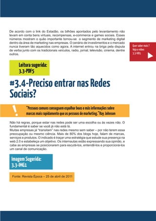 De acordo com o link do Estadão, os bilhões apontados pelo levantamento não
levam em conta bens virtuais, recompensas, e-commerce e games sociais. Esses
números mostram o quão importante tornou-se o segmento de marketing digital
dentro da área de marketing nas empresas. O cenário de investimentos e o mercado
nunca tiveram tão aquecidos como agora. A internet entrou na briga pela disputa         Quer saber mais ?
de verba junto com os tradicionais veículos, radio, jornal, televisão, cinema, dentre   Veja o vídeo:
outros.                                                                                 3.3-VID1


        Leitura sugerida:
        3.3-PDF5

#3.4-Preciso entrar nas Redes
Sociais?
    !       “Pessoas comuns conseguem espalhar boas e más informações sobre
            marcas mais rapidamente que as pessoas de marketing.”Ray Johnson
Não há regras, porque estar nas redes pode ser uma escolha ou às vezes não. O
fundamental é saber se você já não está lá.
Muitas empresas já “transitam” nas redes mesmo sem saber – por não terem essa
preocupação ou mesmo ciência. Mais de 80% dos blogs hoje, falam de marcas,
serviços e produtos. O indicado é traçar uma estratégia que estude sua presença na
web 2.0 e estabeleça um objetivo. Os internautas estão expressando sua opinião, e
cabe as empresas se posicionarem para escutá-los, entendê-los e proporcioná-los
um canal de comunicação.


 Imagem Sugerida:
 3.3-IMG1
  Fonte: Revista Época – 25 de abril de 2011
 