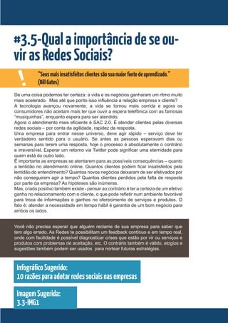 #3.5-Qual a importância de se ou-
vir as Redes Sociais?
    !       “Seus mais insatisfeitos clientes são sua maior fonte de aprendizado.”
            (Bill Gates)
De uma coisa podemos ter certeza: a vida e os negócios ganharam um ritmo muito
mais acelerado. Mas até que ponto isso influência a relação empresa x cliente?
A tecnologia avançou novamente, a vida se tornou mais corrida e agora os
consumidores não aceitam mais ter que ouvir a espera telefônica com as famosas
“musiquinhas”, enquanto espera para ser atendido.
Agora o atendimento mais eficiente é SAC 2.0. É atender clientes pelas diversas
redes sociais – por conta da agilidade, rapidez da resposta.
Uma empresa para entrar nesse universo, deve agir rápido – serviço deve ter
verdadeiro sentido para o usuário. Se antes as pessoas esperavam dias ou
semanas para terem uma resposta, hoje o processo é absolutamente o contrário
e irreversível. Esperar um retorno via Twitter pode significar uma eternidade para
quem está do outro lado.
É importante as empresas se atentarem para as possíveis consequências – quanto
a lentidão no atendimento online. Quantos clientes podem ficar insatisfeitos pela
lentidão do entendimento? Quantos novos negócios deixaram de ser efetivados por
não conseguirem agir a tempo? Quantos clientes perdidos pela falta de resposta
por parte da empresa? As hipóteses são inúmeras.
Mas, o lado positivo também existe - pensar ao contrário é ter a certeza de um efetivo
ganho no relacionamento com o cliente, o que pode refletir num ambiente favorável
para troca de informações e ganhos no oferecimento de serviços e produtos. O
fato é: atender a necessidade em tempo hábil é garantia de um bom negócio para
ambos os lados.


Você não precisa esperar que alguém reclame de sua empresa para saber que
tem algo errado. As Redes te possibilitam um feedback contínuo e em tempo real,
onde com facilidade é possível diagnosticar crises que estão por vir ou serviços e
produtos com problemas de aceitação, etc. O contrário também é válido, elogios e
sugestões também podem ser usados para nortear futuras estratégias.



 Infográfico Sugerido:
 10 razões para adotar redes sociais nas empresas

 Imagem Sugerida:
 3.3-IMG1
 