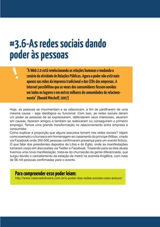 #3.6-As redes sociais dando
poder às pessoas
   !       “A Web 2.0 está revolucionando as relações humanas e mudando o
           cenário da atividade de Relações Públicas. Agora o poder não está mais
           apenas nas mãos da imprensa tradicional e dos CEOs das empresas. A
           Internet possibilitou que as vozes dos consumidores fossem ouvidas
           em todos os lugares e em outras milhares de comunidades de relaciona-
           mento” (Ronald Mincheff, 2007)

Hoje, as pessoas se movimentam e se relacionam, a fim de partilharem de uma
mesma causa – seja ideológica ou funcional. Com isso, as redes sociais deram
um poder as pessoas de se expressarem, defenderem seus interesses, atuarem
em causas, fazerem amigos e também se realocarem ou conseguirem o primeiro
emprego. Temos uma grande transformação no relacionamento entre empresa e
consumidor.
Como explicar a proporção que alguns assuntos tomam nas redes sociais? Vejam
como exemplo o churrasco em homenagem ao casamento do príncipe Willian, criado
via Facebook onde 350.000 pessoas confirmaram presença para um evento fictício.
O que falar dos presidentes depostos da Líbia e do Egito, onde as manifestações
tomaram corpo em discussões via Twitter e Facebook. Trazendo para os dias atuais
tivemos uma nova manifestação, trata-se do churrascão da gente diferenciada, que
surgiu devido o cancelamento da estação de metrô na avenida Angélica, com mais
de 56 mil pessoas confirmadas para o evento.



   Para compreender esse poder leiam:
   http://www.natanaeloliveira.com.br/o-poder-das-redes-sociais-caso-arezzo/
 