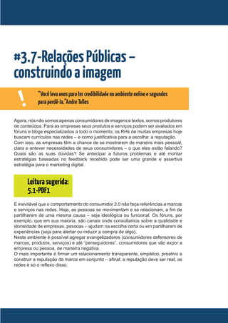 #3.7-Relações Públicas –
construindo a imagem
    !       “Você leva anos para ter credibilidade no ambiente online e segundos
            para perdê-la.”Andre Telles

Agora, nós não somos apenas consumidores de imagens e textos, somos produtores
de conteúdos. Para as empresas seus produtos e serviços podem ser avaliados em
fóruns e blogs especializados a todo o momento; os RHs de muitas empresas hoje
buscam currículos nas redes – e como justificativa para a escolha: a reputação.
Com isso, as empresas têm a chance de se mostrarem de maneira mais pessoal,
clara e antever necessidades de seus consumidores – o que eles estão falando?
Quais são as suas dúvidas? Se antecipar a futuros problemas e até montar
estratégias baseadas no feedback recebido pode ser uma grande e assertiva
estratégia para o marketing digital.


        Leitura sugerida:
        5.1-PDF1
É inevitável que o comportamento do consumidor 2.0 não faça referências a marcas
e serviços nas redes. Hoje, as pessoas se movimentam e se relacionam, a fim de
partilharem de uma mesma causa – seja ideológica ou funcional. Os fóruns, por
exemplo, que em sua maioria, são canais onde consultamos sobre a qualidade e
idoneidade de empresas, pessoas – ajudam na escolha certa ou em partilharem de
experiências (seja para alertar ou induzir a compra de algo).
Neste ambiente é possível agregar evangelizadores (consumidores defensores de
marcas, produtos, serviços) e até “perseguidores”, consumidores que vão expor a
empresa ou pessoa, de maneira negativa.
O mais importante é firmar um relacionamento transparente, empático, proativo e
construir a reputação da marca em conjunto – afinal, a reputação deve ser real, as
redes é só o reflexo disso.
 