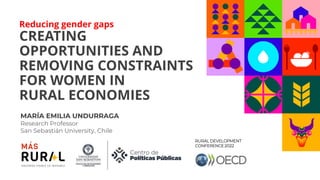 Reducing gender gaps
CREATING
OPPORTUNITIES AND
REMOVING CONSTRAINTS
FOR WOMEN IN
RURAL ECONOMIES
MARÍA EMILIA UNDURRAGA
Research Professor
San Sebastián University, Chile
RURAL DEVELOPMENT
CONFERENCE 2022
 