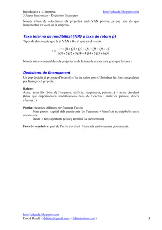Introducció a L’empresa:                                      http://ddaude.blogspot.com
3.Àrees funcionals – Decisions financeres
Només s’han de seleccionar els projectes amb VAN positiu, ja que son els que
incrementen el valor de la empresa.


Taxa interna de rendibilitat (TIR) o taxa de retorn (r)
Tipus de descompte que fa el VAN a 0 o el que és el mateix:

                          − A + Q1 + Q 2 + Q3 + Q 4 + Q5 + Q6 + Vf
                     r=
                          1·Q1 + 2·Q 2 + 3·Q3 + 4·Q 4 + 5·Q5 + 6·Q6

Només són recomanables els projectes amb la taxa de retorn més gran que la taxa i


Decisions de finançament
Un cop decidit el projecte d’inversió s’ha de saber com s’obtindran les fons necessàries
per finançar el projecte.

Balanç:
Actiu: actiu fix (béns de l’empresa: edificis, maquinària, patents...) + actiu circulant
(béns que experimenten modificacions dins de l’exercici: matèries primes, diners
efectius...).

Passiu: recursos utilitzats per finançar l’actiu
       Fons propis: capital dels propietaris de l’empresa + beneficis no retribuïts entre
accionistes.
       Deute o fons aportants (a llarg termini i a curt termini)

Fons de maniobra: part de l’actiu circulant finançada amb recursos permanents.




http://ddaude.blogspot.com
David Daudé ( ddaude@gmail.com – ddaude@uoc.cat )                                           3
 